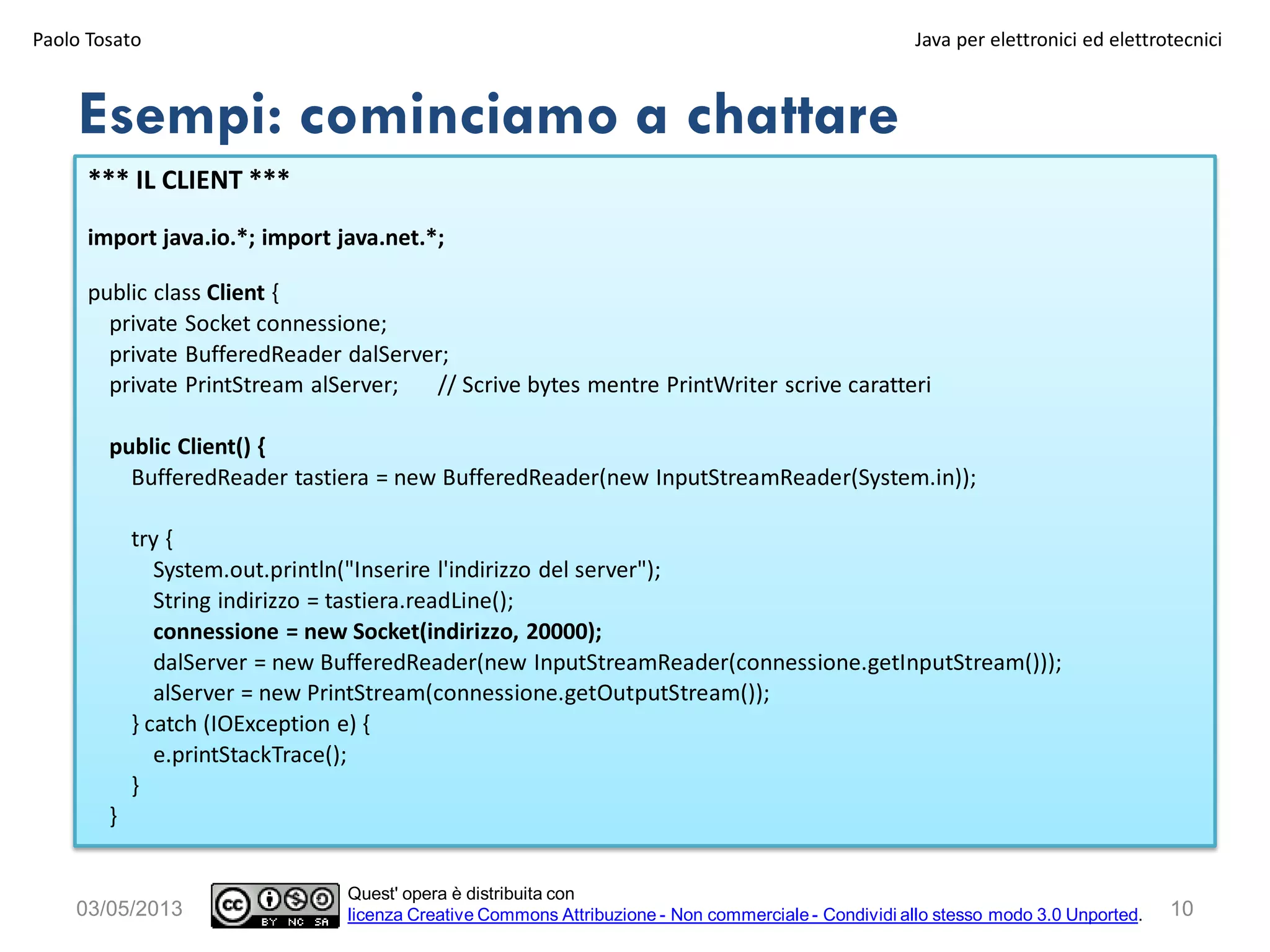 10
*** IL CLIENT ***
import java.io.*; import java.net.*;
public class Client {
private Socket connessione;
private BufferedReader dalServer;
private PrintStream alServer; // Scrive bytes mentre PrintWriter scrive caratteri
public Client() {
BufferedReader tastiera = new BufferedReader(new InputStreamReader(System.in));
try {
System.out.println("Inserire l'indirizzo del server");
String indirizzo = tastiera.readLine();
connessione = new Socket(indirizzo, 20000);
dalServer = new BufferedReader(new InputStreamReader(connessione.getInputStream()));
alServer = new PrintStream(connessione.getOutputStream());
} catch (IOException e) {
e.printStackTrace();
}
}
Esempi: cominciamo a chattare
03/05/2013
Paolo Tosato Java per elettronici ed elettrotecnici
Quest' opera è distribuita con
licenza Creative Commons Attribuzione - Non commerciale - Condividi allo stesso modo 3.0 Unported.
 
