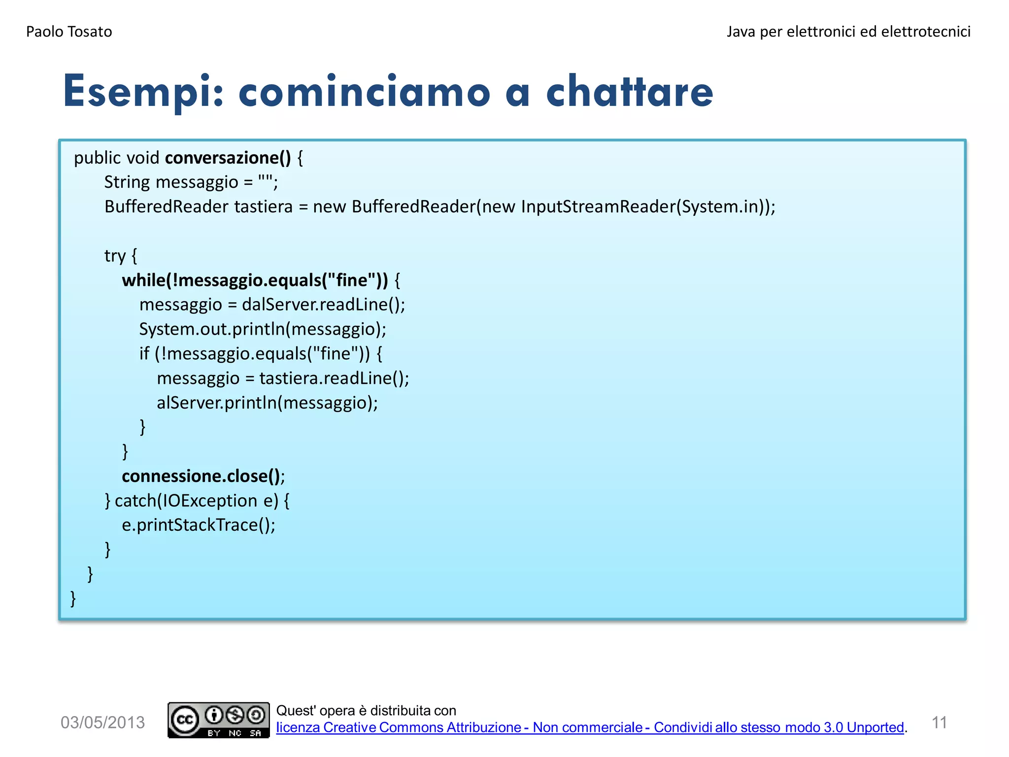 public void conversazione() {
String messaggio = "";
BufferedReader tastiera = new BufferedReader(new InputStreamReader(System.in));
try {
while(!messaggio.equals("fine")) {
messaggio = dalServer.readLine();
System.out.println(messaggio);
if (!messaggio.equals("fine")) {
messaggio = tastiera.readLine();
alServer.println(messaggio);
}
}
connessione.close();
} catch(IOException e) {
e.printStackTrace();
}
}
}
Esempi: cominciamo a chattare
Paolo Tosato Java per elettronici ed elettrotecnici
1103/05/2013
Quest' opera è distribuita con
licenza Creative Commons Attribuzione - Non commerciale - Condividi allo stesso modo 3.0 Unported.
 