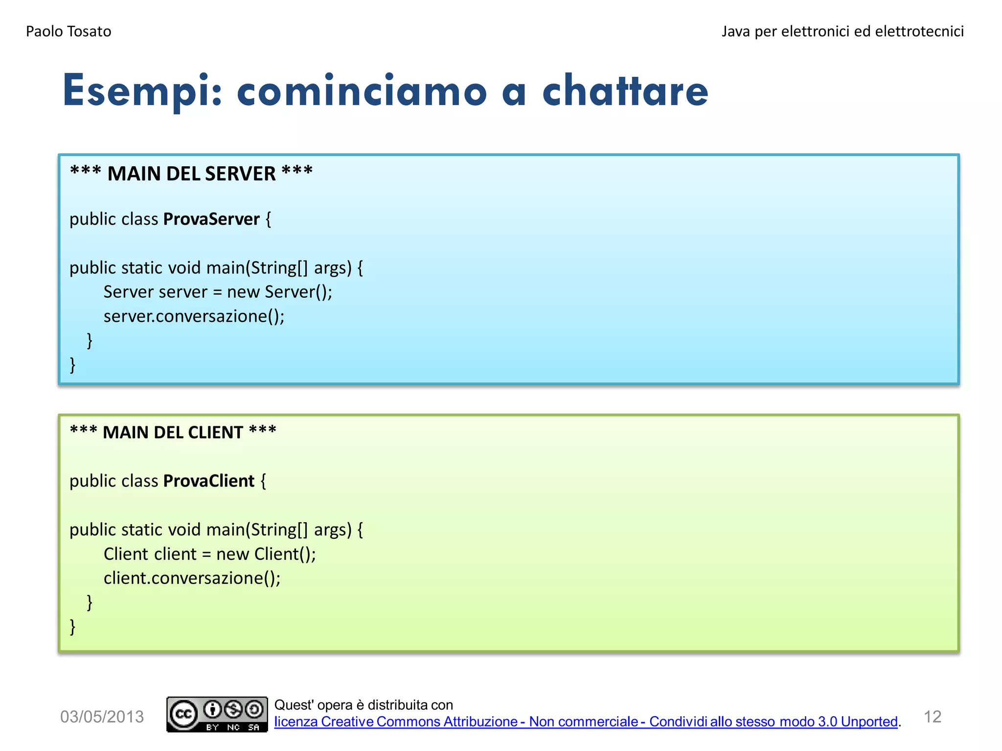 12
*** MAIN DEL SERVER ***
public class ProvaServer {
public static void main(String[] args) {
Server server = new Server();
server.conversazione();
}
}
Esempi: cominciamo a chattare
03/05/2013
Paolo Tosato Java per elettronici ed elettrotecnici
Quest' opera è distribuita con
licenza Creative Commons Attribuzione - Non commerciale - Condividi allo stesso modo 3.0 Unported.
*** MAIN DEL CLIENT ***
public class ProvaClient {
public static void main(String[] args) {
Client client = new Client();
client.conversazione();
}
}
 
