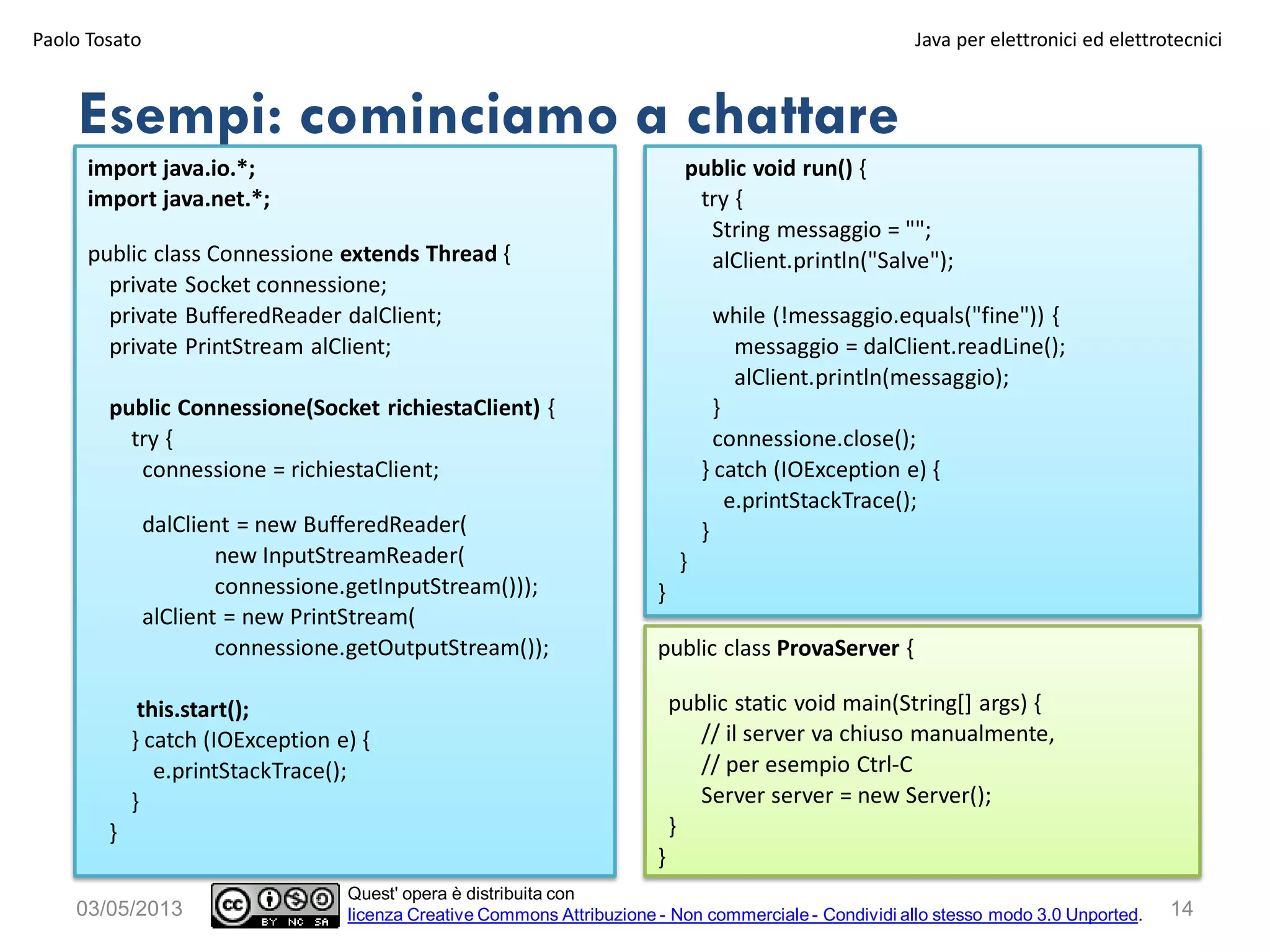 Esempi: cominciamo a chattare
Paolo Tosato Java per elettronici ed elettrotecnici
1403/05/2013
Quest' opera è distribuita con
licenza Creative Commons Attribuzione - Non commerciale - Condividi allo stesso modo 3.0 Unported.
import java.io.*;
import java.net.*;
public class Connessione extends Thread {
private Socket connessione;
private BufferedReader dalClient;
private PrintStream alClient;
public Connessione(Socket richiestaClient) {
try {
connessione = richiestaClient;
dalClient = new BufferedReader(
new InputStreamReader(
connessione.getInputStream()));
alClient = new PrintStream(
connessione.getOutputStream());
this.start();
} catch (IOException e) {
e.printStackTrace();
}
}
public void run() {
try {
String messaggio = "";
alClient.println("Salve");
while (!messaggio.equals("fine")) {
messaggio = dalClient.readLine();
alClient.println(messaggio);
}
connessione.close();
} catch (IOException e) {
e.printStackTrace();
}
}
}
public class ProvaServer {
public static void main(String[] args) {
// il server va chiuso manualmente,
// per esempio Ctrl-C
Server server = new Server();
}
}
 