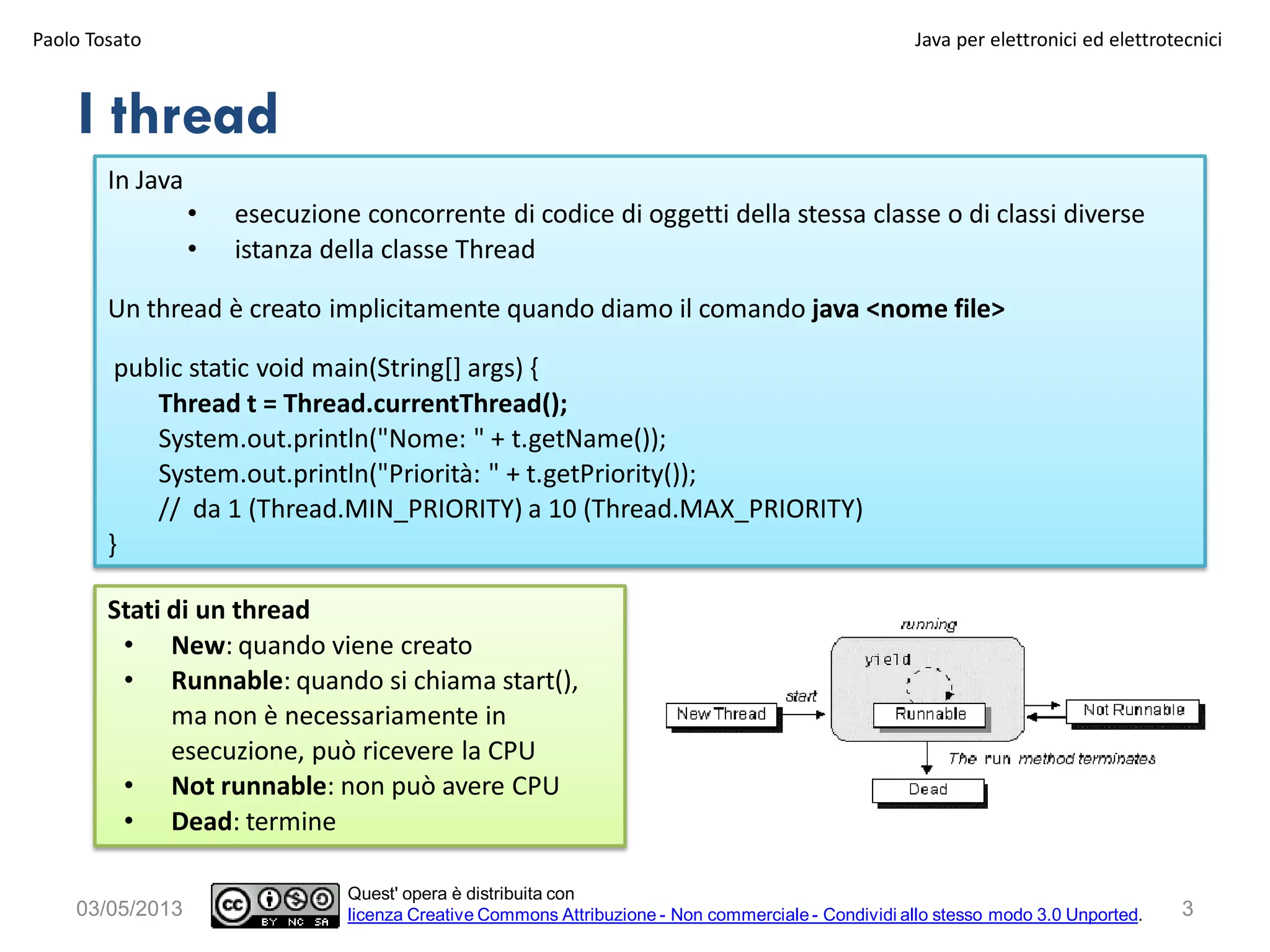 3
Stati di un thread
• New: quando viene creato
• Runnable: quando si chiama start(),
ma non è necessariamente in
esecuzione, può ricevere la CPU
• Not runnable: non può avere CPU
• Dead: termine
I thread
In Java
• esecuzione concorrente di codice di oggetti della stessa classe o di classi diverse
• istanza della classe Thread
Un thread è creato implicitamente quando diamo il comando java <nome file>
public static void main(String[] args) {
Thread t = Thread.currentThread();
System.out.println("Nome: " + t.getName());
System.out.println("Priorità: " + t.getPriority());
// da 1 (Thread.MIN_PRIORITY) a 10 (Thread.MAX_PRIORITY)
}
03/05/2013
Paolo Tosato Java per elettronici ed elettrotecnici
Quest' opera è distribuita con
licenza Creative Commons Attribuzione - Non commerciale - Condividi allo stesso modo 3.0 Unported.
 