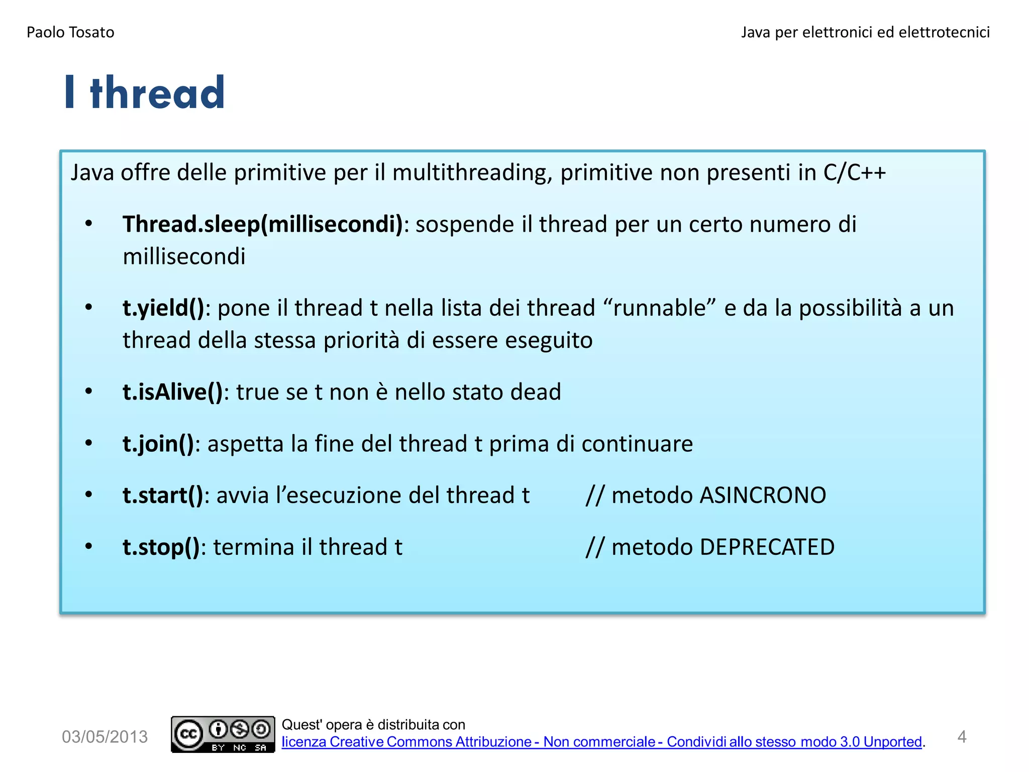 I thread
Java offre delle primitive per il multithreading, primitive non presenti in C/C++
• Thread.sleep(millisecondi): sospende il thread per un certo numero di
millisecondi
• t.yield(): pone il thread t nella lista dei thread “runnable” e da la possibilità a un
thread della stessa priorità di essere eseguito
• t.isAlive(): true se t non è nello stato dead
• t.join(): aspetta la fine del thread t prima di continuare
• t.start(): avvia l’esecuzione del thread t // metodo ASINCRONO
• t.stop(): termina il thread t // metodo DEPRECATED
Paolo Tosato Java per elettronici ed elettrotecnici
403/05/2013
Quest' opera è distribuita con
licenza Creative Commons Attribuzione - Non commerciale - Condividi allo stesso modo 3.0 Unported.
 