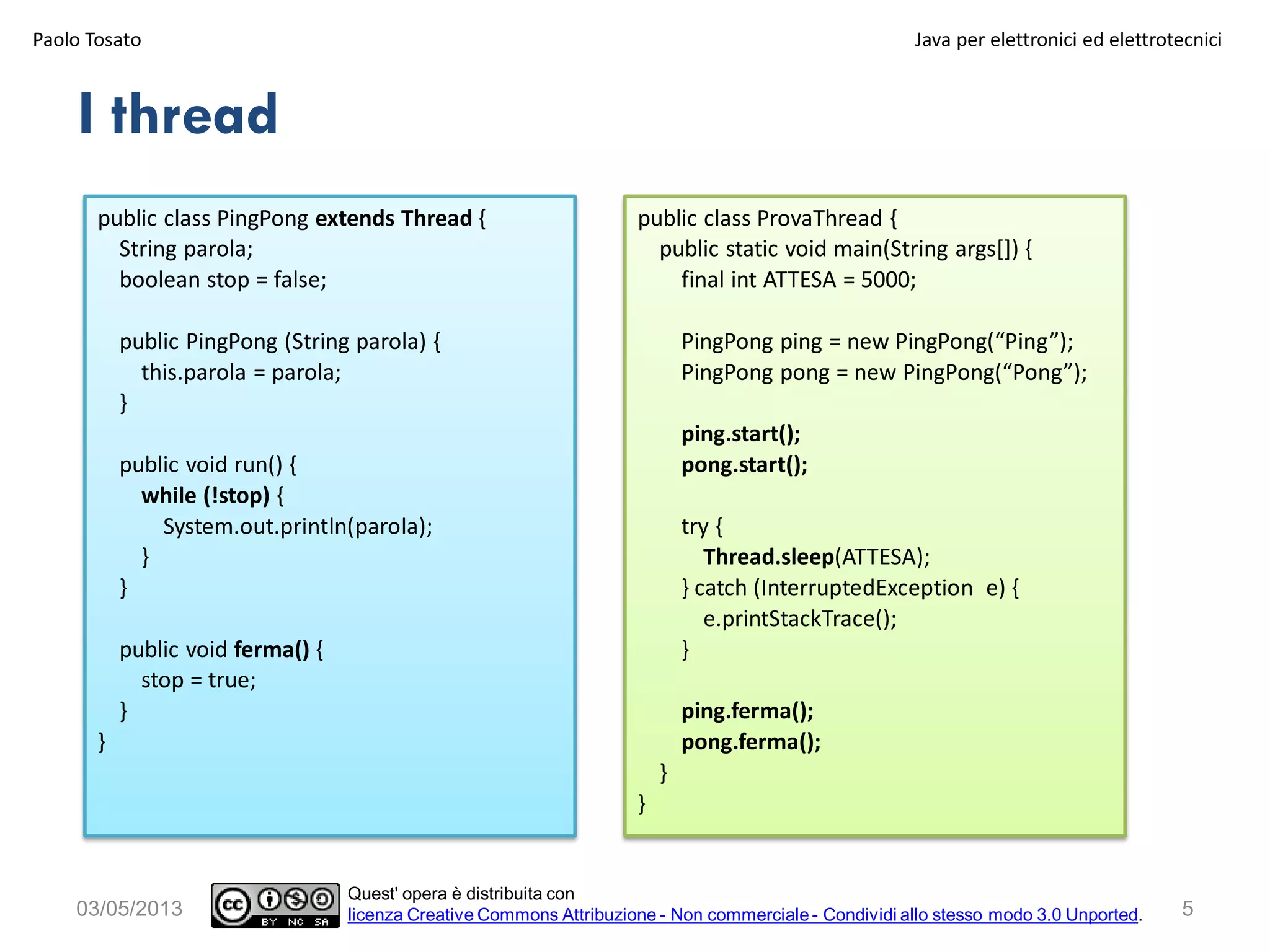 I thread
public class PingPong extends Thread {
String parola;
boolean stop = false;
public PingPong (String parola) {
this.parola = parola;
}
public void run() {
while (!stop) {
System.out.println(parola);
}
}
public void ferma() {
stop = true;
}
}
Paolo Tosato Java per elettronici ed elettrotecnici
503/05/2013
Quest' opera è distribuita con
licenza Creative Commons Attribuzione - Non commerciale - Condividi allo stesso modo 3.0 Unported.
public class ProvaThread {
public static void main(String args[]) {
final int ATTESA = 5000;
PingPong ping = new PingPong(“Ping”);
PingPong pong = new PingPong(“Pong”);
ping.start();
pong.start();
try {
Thread.sleep(ATTESA);
} catch (InterruptedException e) {
e.printStackTrace();
}
ping.ferma();
pong.ferma();
}
}
 