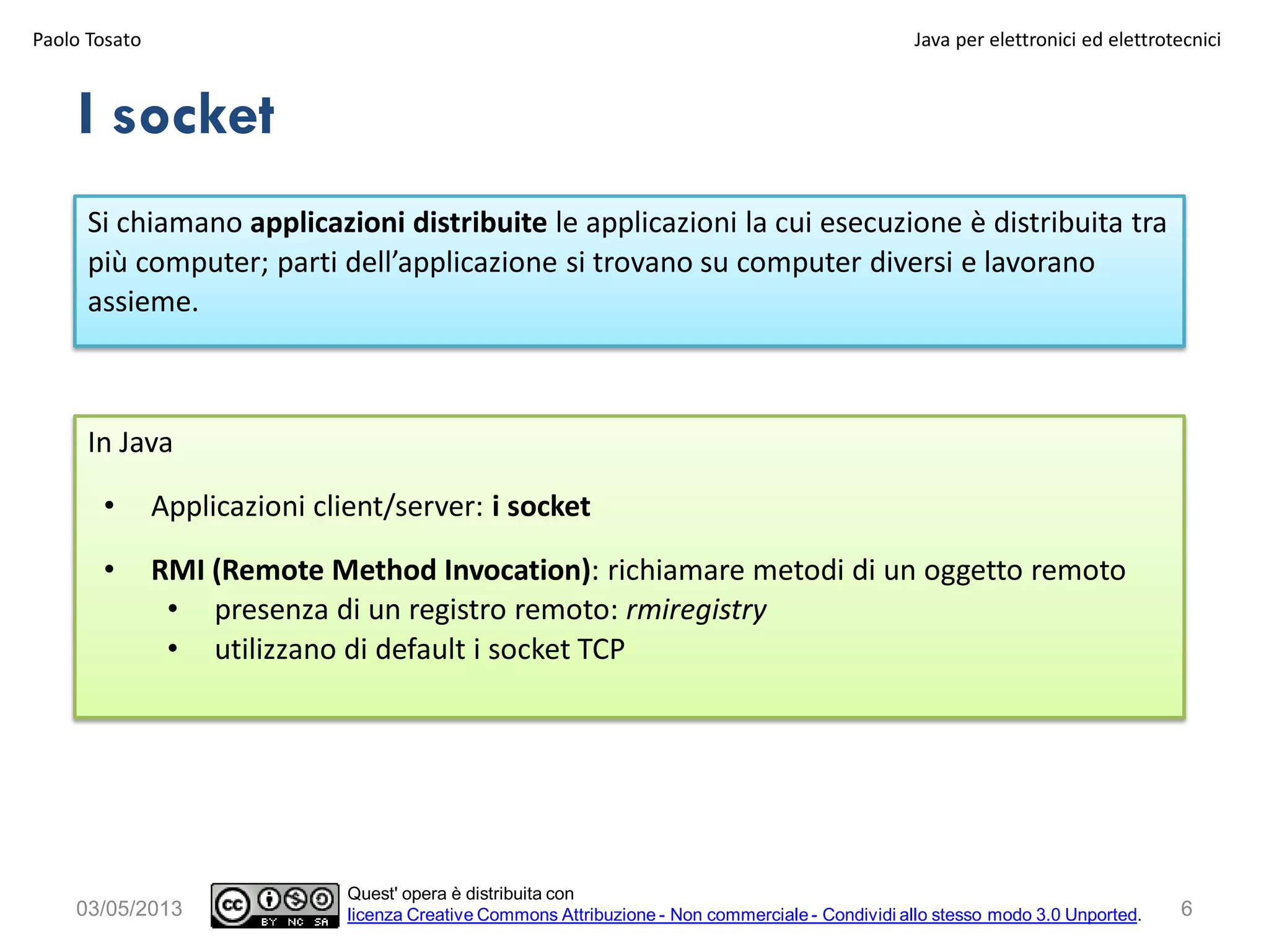 6
Si chiamano applicazioni distribuite le applicazioni la cui esecuzione è distribuita tra
più computer; parti dell’applicazione si trovano su computer diversi e lavorano
assieme.
I socket
03/05/2013
In Java
• Applicazioni client/server: i socket
• RMI (Remote Method Invocation): richiamare metodi di un oggetto remoto
• presenza di un registro remoto: rmiregistry
• utilizzano di default i socket TCP
Paolo Tosato Java per elettronici ed elettrotecnici
Quest' opera è distribuita con
licenza Creative Commons Attribuzione - Non commerciale - Condividi allo stesso modo 3.0 Unported.
 