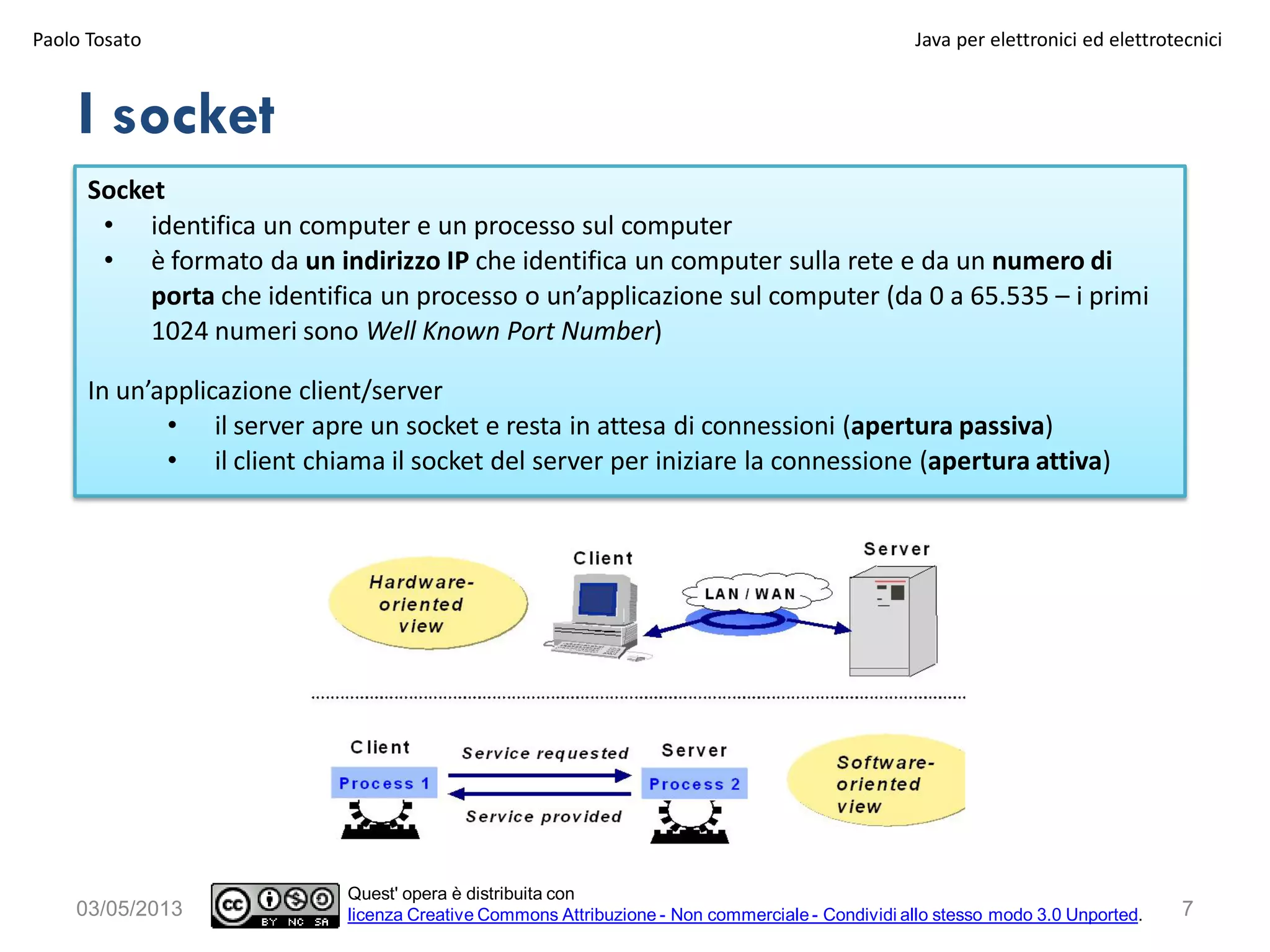 I socket
Paolo Tosato Java per elettronici ed elettrotecnici
703/05/2013
Quest' opera è distribuita con
licenza Creative Commons Attribuzione - Non commerciale - Condividi allo stesso modo 3.0 Unported.
Socket
• identifica un computer e un processo sul computer
• è formato da un indirizzo IP che identifica un computer sulla rete e da un numero di
porta che identifica un processo o un’applicazione sul computer (da 0 a 65.535 – i primi
1024 numeri sono Well Known Port Number)
In un’applicazione client/server
• il server apre un socket e resta in attesa di connessioni (apertura passiva)
• il client chiama il socket del server per iniziare la connessione (apertura attiva)
 