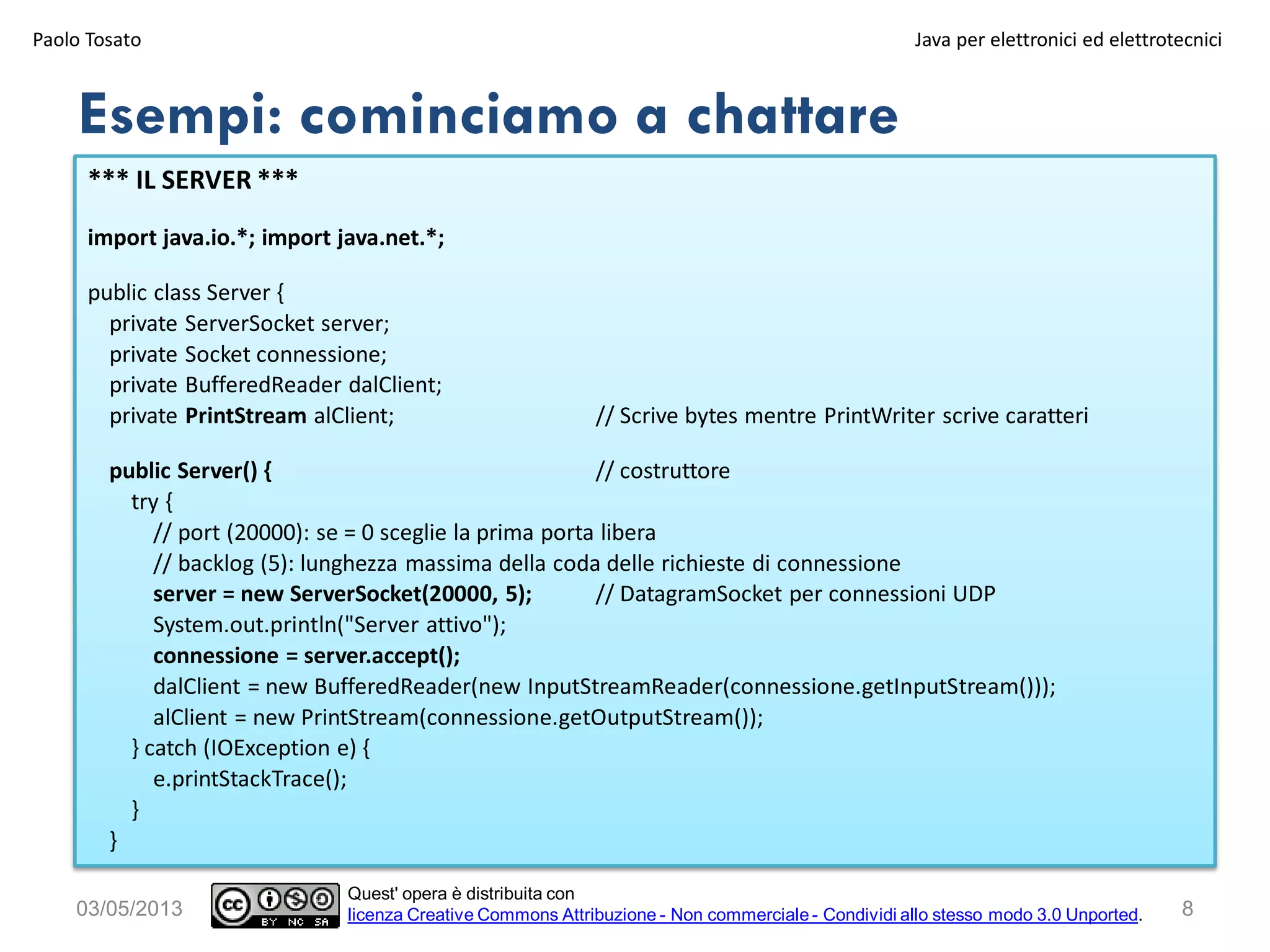 8
*** IL SERVER ***
import java.io.*; import java.net.*;
public class Server {
private ServerSocket server;
private Socket connessione;
private BufferedReader dalClient;
private PrintStream alClient; // Scrive bytes mentre PrintWriter scrive caratteri
public Server() { // costruttore
try {
// port (20000): se = 0 sceglie la prima porta libera
// backlog (5): lunghezza massima della coda delle richieste di connessione
server = new ServerSocket(20000, 5); // DatagramSocket per connessioni UDP
System.out.println("Server attivo");
connessione = server.accept();
dalClient = new BufferedReader(new InputStreamReader(connessione.getInputStream()));
alClient = new PrintStream(connessione.getOutputStream());
} catch (IOException e) {
e.printStackTrace();
}
}
Esempi: cominciamo a chattare
03/05/2013
Paolo Tosato Java per elettronici ed elettrotecnici
Quest' opera è distribuita con
licenza Creative Commons Attribuzione - Non commerciale - Condividi allo stesso modo 3.0 Unported.
 