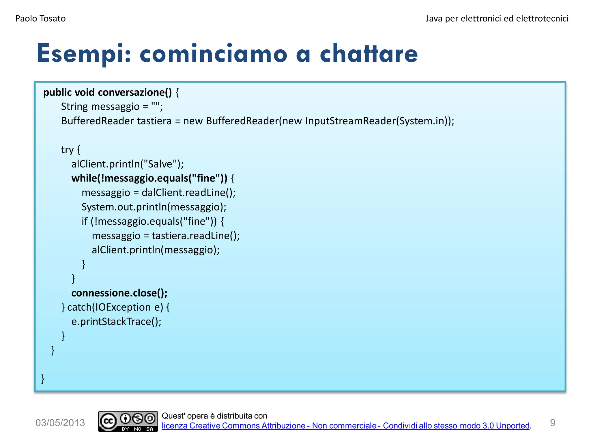 public void conversazione() {
String messaggio = "";
BufferedReader tastiera = new BufferedReader(new InputStreamReader(System.in));
try {
alClient.println("Salve");
while(!messaggio.equals("fine")) {
messaggio = dalClient.readLine();
System.out.println(messaggio);
if (!messaggio.equals("fine")) {
messaggio = tastiera.readLine();
alClient.println(messaggio);
}
}
connessione.close();
} catch(IOException e) {
e.printStackTrace();
}
}
}
Esempi: cominciamo a chattare
Paolo Tosato Java per elettronici ed elettrotecnici
903/05/2013
Quest' opera è distribuita con
licenza Creative Commons Attribuzione - Non commerciale - Condividi allo stesso modo 3.0 Unported.
 