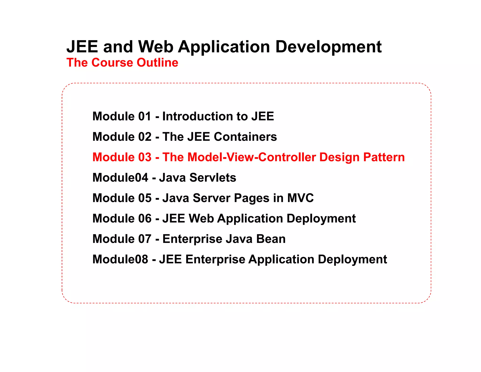 JEE and Web Application Development The Course Outline Module 01 - Introduction to JEE Module 02 - The JEE Containers Module 03 - The Model-View-Controller Design Pattern Module04 - Java Servlets Module 05 - Java Server Pages in MVC Module 06 - JEE Web Application Deployment Module 07 - Enterprise Java Bean Module08 - JEE Enterprise Application Deployment