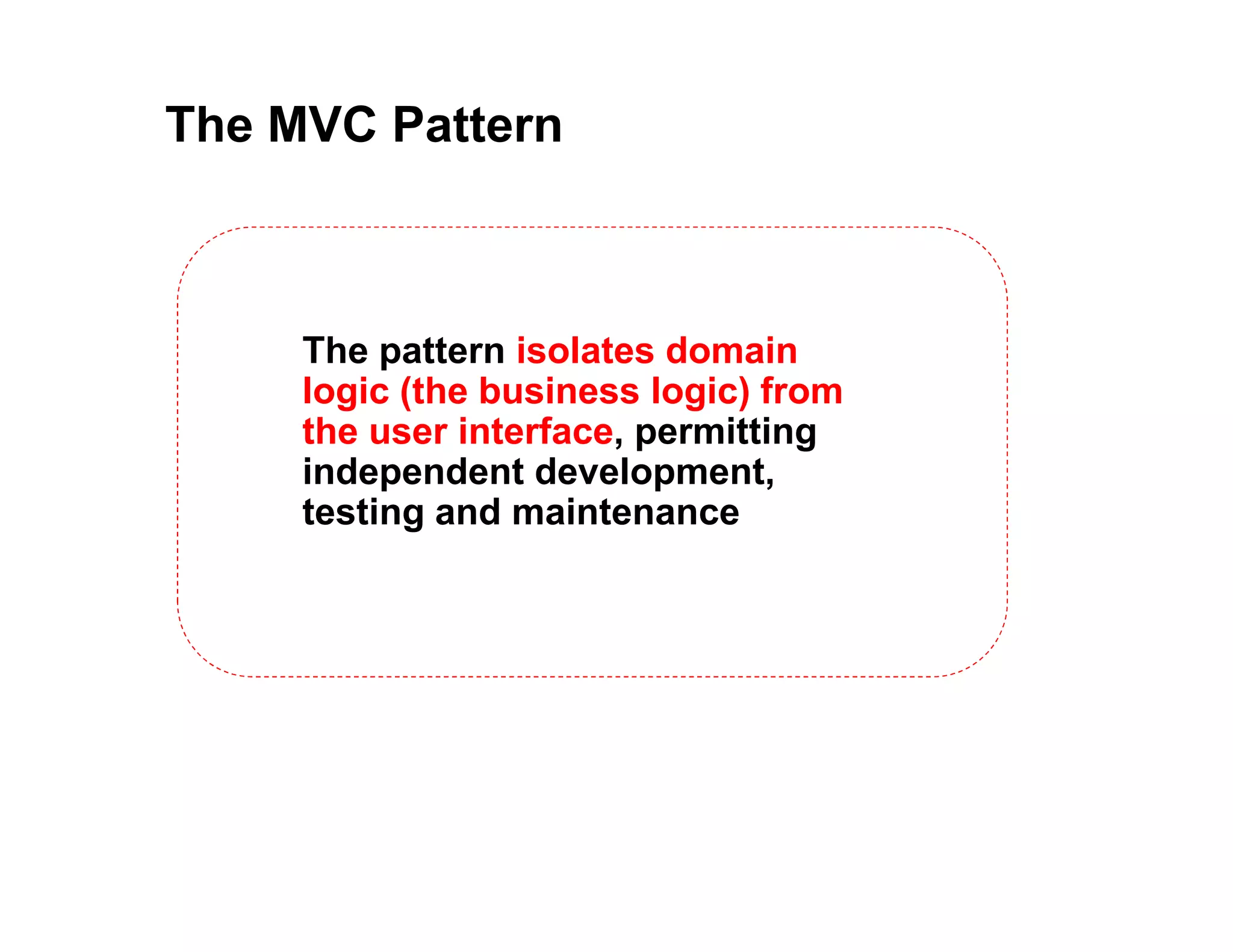 The MVC Pattern The pattern isolates domain logic (the business logic) from the user interface, permitting independent development, testing and maintenance