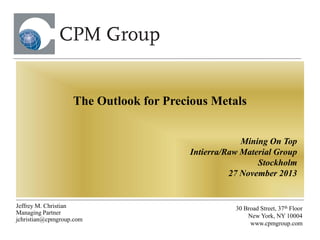 The Outlook for Precious Metals
Mining On Top
Intierra/Raw Material Group
Stockholm
27 November 2013

Jeffrey M. Christian
Managing Partner
jchristian@cpmgroup.com

30 Broad Street, 37th Floor
New York, NY 10004
www.cpmgroup.com

 