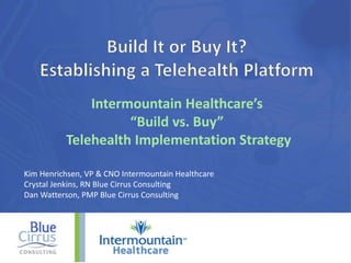Intermountain Healthcare’s
“Build vs. Buy”
Telehealth Implementation Strategy
Kim Henrichsen, VP & CNO Intermountain Healthcare
Crystal Jenkins, RN Blue Cirrus Consulting
Dan Watterson, PMP Blue Cirrus Consulting
 