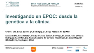 28/09/2023
www.brn.cat
BRN Trustees:
Investigando en EPOC: desde la
genética a la clínica
Chairs: Dra. Salud Santos (H. Bellvitge), Dr. Sergi Pascual (H. del Mar)
Speakers: Dra. Rosa Faner (H. Clínic), Dra. Sara Martí (H. Bellvitge), Dr. César Jessé Enríquez-
Rodríguez (H. del Mar), Dra. Marina Galdeano (H. Germans Trias i Pujol), Dr. César Maquilón
(Clínica Dávila, Santiago de Chile)
With the sponsorship of:
 