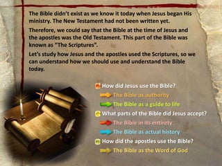How did Jesus use the Bible?
The Bible as authority
The Bible as a guide to life
What parts of the Bible did Jesus accept?
The Bible in its entirety
The Bible as actual history
How did the apostles use the Bible?
The Bible as the Word of God
The Bible didn’t exist as we know it today when Jesus began His
ministry. The New Testament had not been written yet.
Therefore, we could say that the Bible at the time of Jesus and
the apostles was the Old Testament. This part of the Bible was
known as “The Scriptures”.
Let’s study how Jesus and the apostles used the Scriptures, so we
can understand how we should use and understand the Bible
today.
 