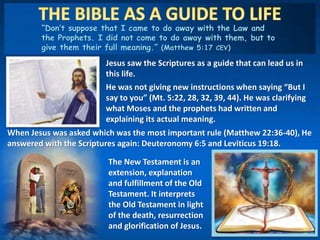 “Don’t suppose that I came to do away with the Law and
the Prophets. I did not come to do away with them, but to
give them their full meaning.” (Matthew 5:17 CEV)
Jesus saw the Scriptures as a guide that can lead us in
this life.
He was not giving new instructions when saying “But I
say to you” (Mt. 5:22, 28, 32, 39, 44). He was clarifying
what Moses and the prophets had written and
explaining its actual meaning.
When Jesus was asked which was the most important rule (Matthew 22:36-40), He
answered with the Scriptures again: Deuteronomy 6:5 and Leviticus 19:18.
The New Testament is an
extension, explanation
and fulfillment of the Old
Testament. It interprets
the Old Testament in light
of the death, resurrection
and glorification of Jesus.
 