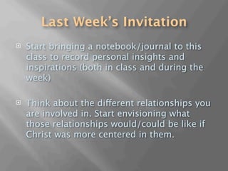 Last Week’s Invitation
   Start bringing a notebook/journal to this
    class to record personal insights and
    inspirations (both in class and during the
    week)

   Think about the different relationships you
    are involved in. Start envisioning what
    those relationships would/could be like if
    Christ was more centered in them.
 