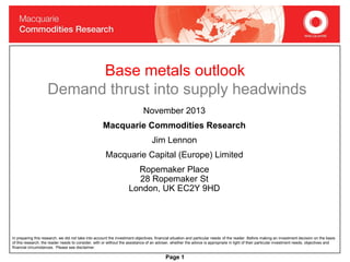 Base metals outlook
Demand thrust into supply headwinds
November 2013
Macquarie Commodities Research
Jim Lennon
Macquarie Capital (Europe) Limited

Ropemaker Place
28 Ropemaker St
London, UK EC2Y 9HD

In preparing this research, we did not take into account the investment objectives, financial situation and particular needs of the reader. Before making an investment decision on the basis
of this research, the reader needs to consider, with or without the assistance of an adviser, whether the advice is appropriate in light of their particular investment needs, objectives and
financial circumstances. Please see disclaimer.

Page 1

 