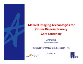 Medical Imaging Technologies for 
    Ocular Disease Primary 
    O l      i        i
         Care Screening
                 Jimmy Liu
              jliu@i2r.a‐star.edu.sg


   Institute for Infocomm Research (I2R)

                 March 2012
 