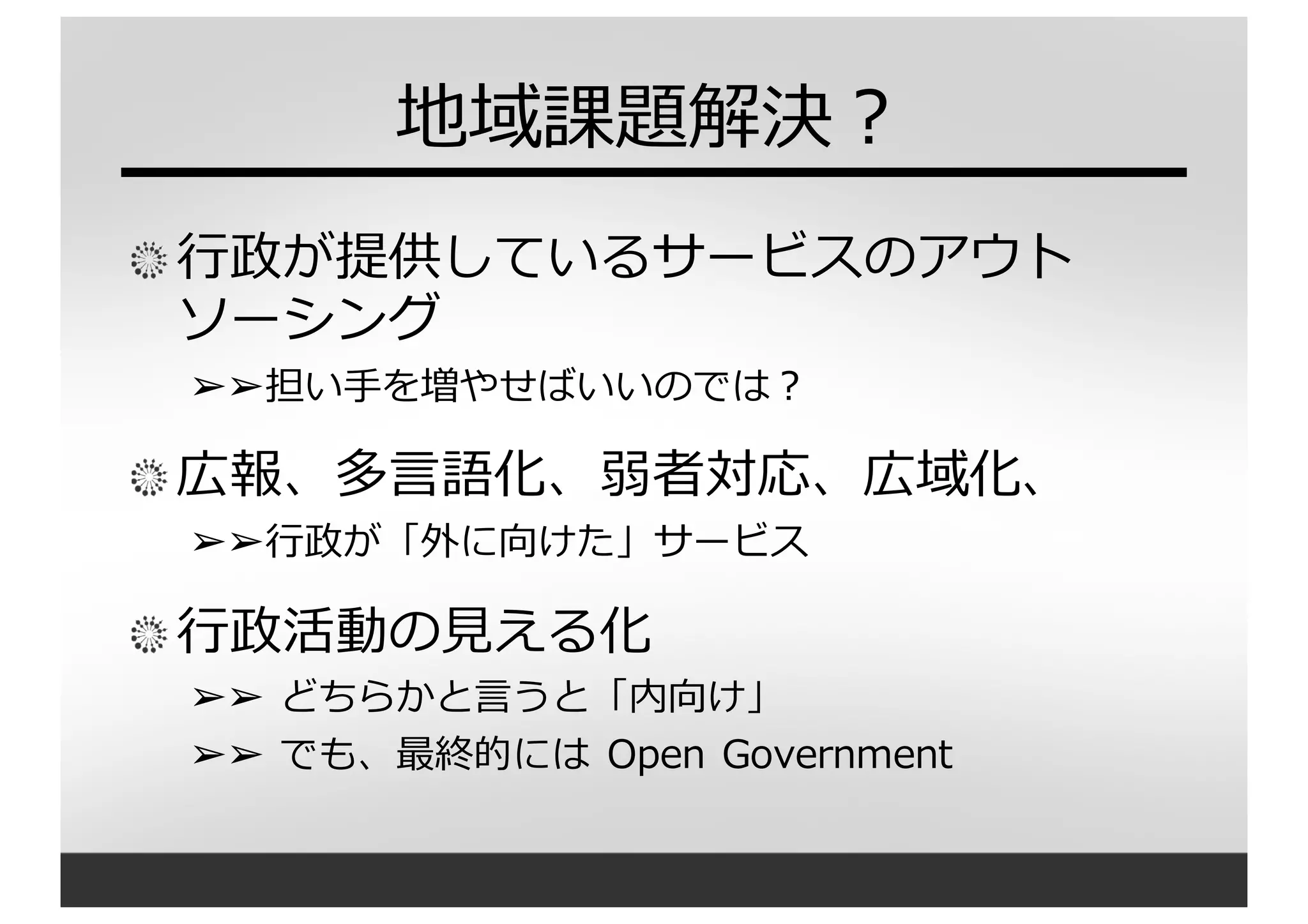 地域課題解決？
⾏行行政が提供しているサービスのアウト
ソーシング
➢➢担い⼿手を増やせばいいのでは？
広報、多⾔言語化、弱者対応、広域化、
➢➢⾏行行政が「外に向けた」サービス
⾏行行政活動の⾒見見える化
➢➢ どちらかと⾔言うと「内向け」
➢➢ でも、最終的には Open Government
 