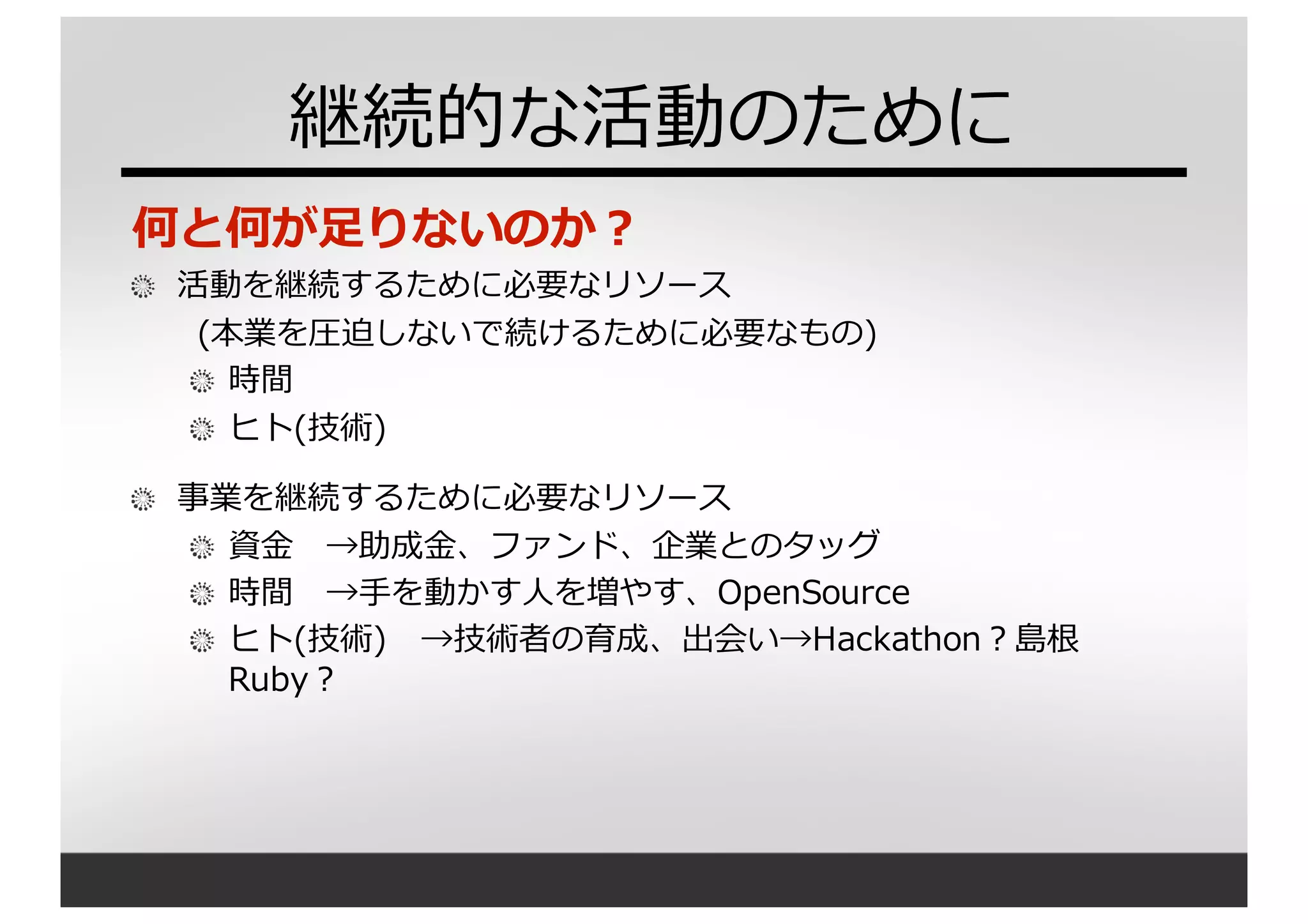 継続的な活動のために
何と何が⾜足りないのか？
活動を継続するために必要なリソース
(本業を圧迫しないで続けるために必要なもの)
時間
ヒト(技術)
事業を継続するために必要なリソース
資⾦金金 →助成⾦金金、ファンド、企業とのタッグ
時間 →⼿手を動かす⼈人を増やす、OpenSource
ヒト(技術) →技術者の育成、出会い→Hackathon？島根
Ruby？
 