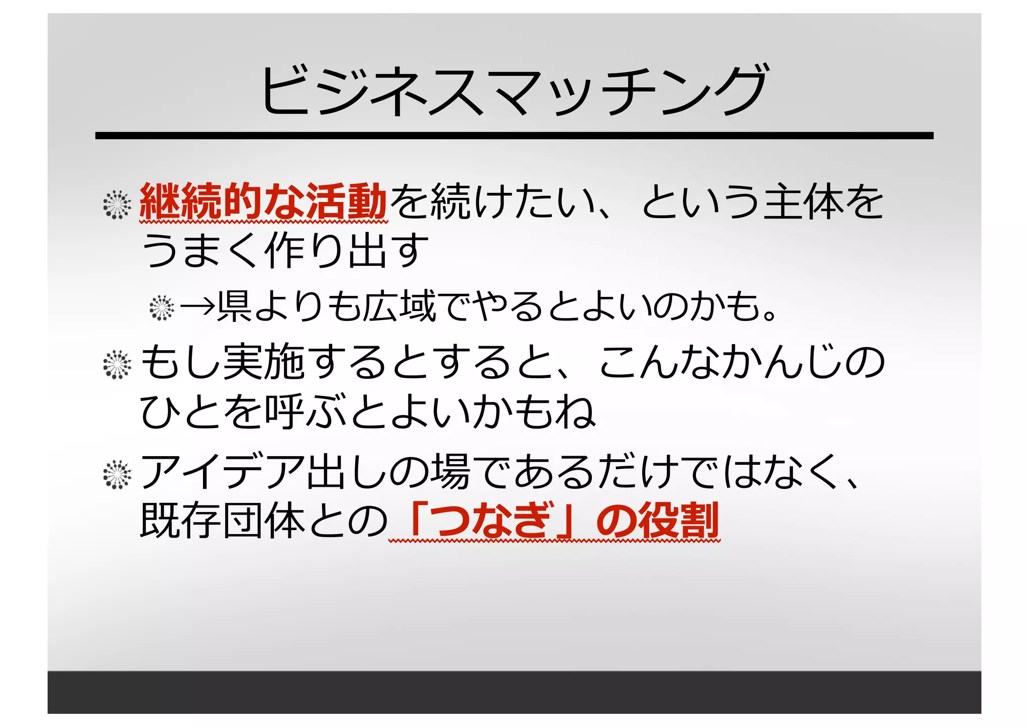 ビジネスマッチング
継続的な活動を続けたい、という主体を
うまく作り出す
→県よりも広域でやるとよいのかも。
もし実施するとすると、こんなかんじの
ひとを呼ぶとよいかもね
アイデア出しの場であるだけではなく、
既存団体との「つなぎ」の役割
 
