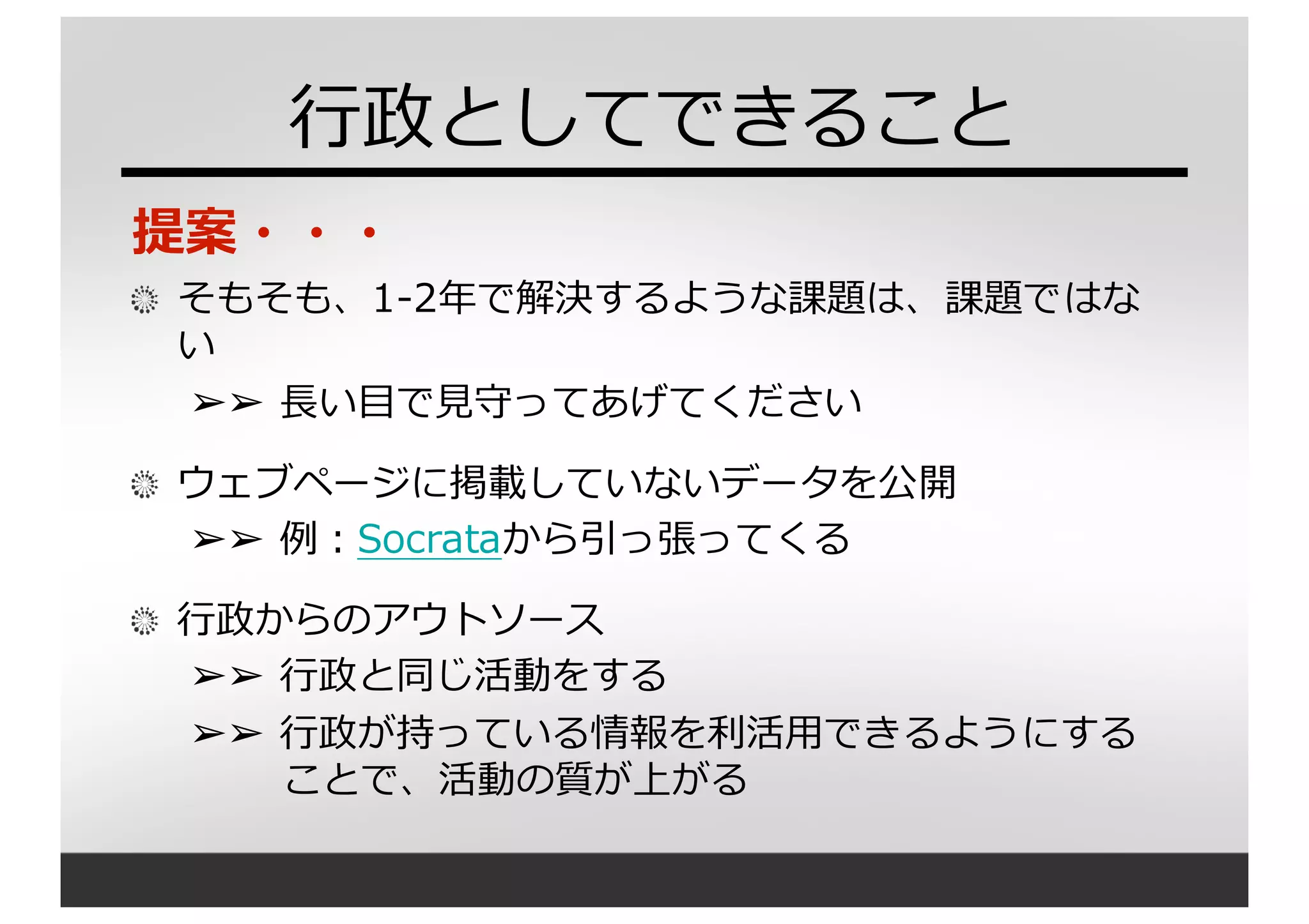 ⾏行行政としてできること
提案・・・
そもそも、1-‐‑‒2年年で解決するような課題は、課題ではな
い
➢➢ ⻑⾧長い⽬目で⾒見見守ってあげてください
ウェブページに掲載していないデータを公開
➢➢ 例例：Socrataから引っ張ってくる
⾏行行政からのアウトソース
➢➢ ⾏行行政と同じ活動をする
➢➢ ⾏行行政が持っている情報を利利活⽤用できるようにする
ことで、活動の質が上がる
 
