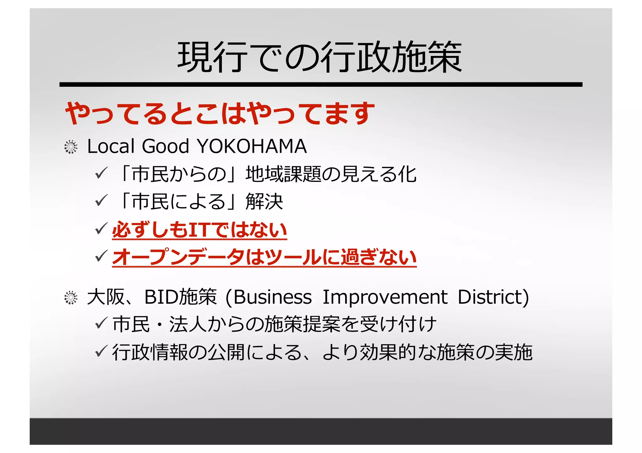現⾏行行での⾏行行政施策
やってるとこはやってます
Local  Good  YOKOHAMA
ü 「市⺠民からの」地域課題の⾒見見える化
ü 「市⺠民による」解決
ü 必ずしもITではない
ü オープンデータはツールに過ぎない
⼤大阪、BID施策 (Business   Improvement   District)
ü 市⺠民・法⼈人からの施策提案を受け付け
ü ⾏行行政情報の公開による、より効果的な施策の実施
 