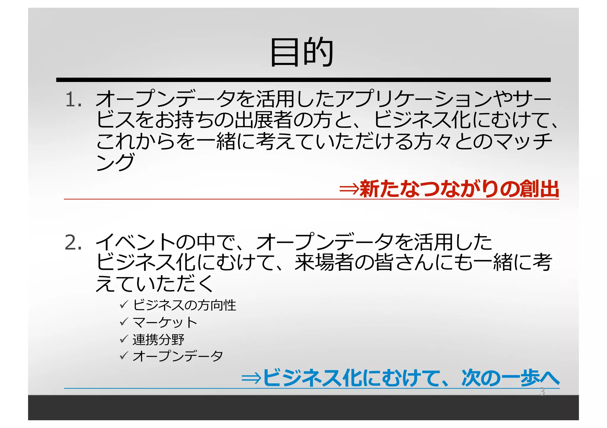 1. オープンデータを活⽤用したアプリケーションやサー
ビスをお持ちの出展者の⽅方と、ビジネス化にむけて、
これからを⼀一緒に考えていただける⽅方々とのマッチ
ング
⇒新たなつながりの創出
2. イベントの中で、オープンデータを活⽤用した
ビジネス化にむけて、来場者の皆さんにも⼀一緒に考
えていただく
ü ビジネスの⽅方向性
ü マーケット
ü 連携分野
ü オープンデータ
⇒ビジネス化にむけて、次の⼀一歩へ3
⽬目的
 