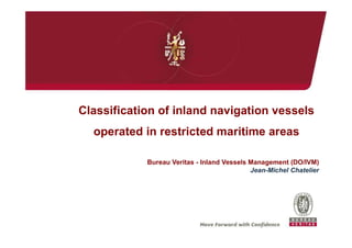 Classification of inland navigation vessels
operated in restricted maritime areas
Bureau Veritas - Inland Vessels Management (DO/IVM)
Jean-Michel Chatelier
 