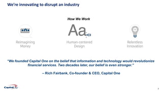 3Confidential
We’re innovating to disrupt an industry
“We founded Capital One on the belief that information and technology would revolutionize
financial services. Two decades later, our belief is even stronger.”
– Rich Fairbank, Co-founder & CEO, Capital One
How We Work
 