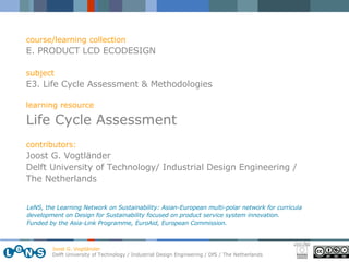 course/learning collection E. PRODUCT LCD ECODESIGN subject E3. Life Cycle Assessment & Methodologies learning resource Life Cycle Assessment contributors: Joost G. Vogtl ä nder Delft University of Technology/ Industrial Design Engineering / The Netherlands LeNS, the Learning Network on Sustainability: Asian-European multi-polar network for curricula development on Design for Sustainability focused on product service system innovation.  Funded by the Asia-Link Programme, EuroAid, European Commission. 