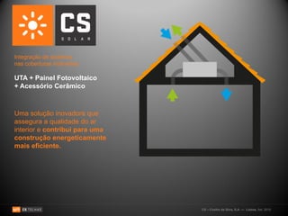 Integração de sistemas
nas coberturas inclinadas:

UTA + Painel Fotovoltaico
+ Acessório Cerâmico



Uma solução inovadora que
assegura a qualidade do ar
interior e contribui para uma
construção energeticamente
mais eficiente.




                                CS – Coelho da Silva, S.A. — Lisboa, Set. 2010
 
