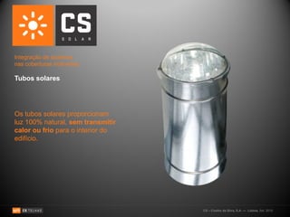 Integração de sistemas
nas coberturas inclinadas:

Tubos solares




Os tubos solares proporcionam
luz 100% natural, sem transmitir
calor ou frio para o interior do
edifício.




                                   CS – Coelho da Silva, S.A. — Lisboa, Set. 2010
 