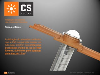 Integração de sistemas
nas coberturas inclinadas:

Tubos solares




A utilização do acessório cerâmico
com ø 250 mm permite instalar um
tubo solar Chatron que emite uma
quantidade média de luz de 4600
lúmens, suficiente para iluminar
uma área de 10 m2.




                                     CS – Coelho da Silva, S.A. — Lisboa, Set. 2010
 