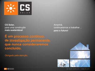 CS Solar,                     Amanhã,
para uma construção           continuaremos a trabalhar…
mais sustentável              para o futuro!

É um processo contínuo,
de investigação permanente,
que nunca consideraremos
concluído.

Obrigado pela atenção.




                                         CS – Coelho da Silva, S.A. — Lisboa, Set. 2010
 