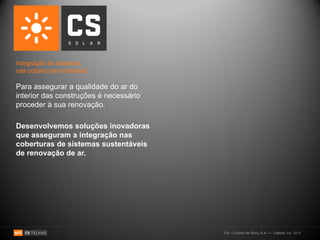 Integração de sistemas
nas coberturas inclinadas:

Para assegurar a qualidade do ar do
interior das construções é necessário
proceder à sua renovação.

Desenvolvemos soluções inovadoras
que asseguram a integração nas
coberturas de sistemas sustentáveis
de renovação de ar.




                                        CS – Coelho da Silva, S.A. — Lisboa, Set. 2010
 