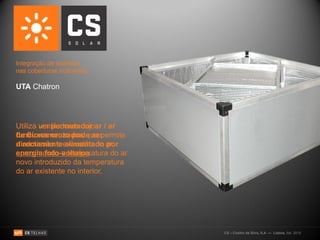Integração de sistemas
nas coberturas inclinadas:

UTA Chatron




Utiliza um permutador ar / ar
        ventiladores cujo
funcionamento pode ser
de fluxos cruzados que permite
directamente alimentado por
a admissão e exaustão do ar,
energia foto-voltaica.
aproximando a temperatura do ar
novo introduzido da temperatura
do ar existente no interior.




                                  CS – Coelho da Silva, S.A. — Lisboa, Set. 2010
 