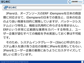 Copyright ? 2015 OSS ERP Solutions All Right Reserved. 1
Ϥ
Ϥ
JPiereϡ`ץ󥽩`ERP iDempiereձ
TˌꤵơiDempiereձǤռȡձ
ΤkչĿĤ_kƤޤѥå`
ƥȤϡCܤϚõĤ餶äޤ󤷡
ERPȤǳˎڹʘIդ򥫥Щ`ϡ`
`Iह٤ƤΙCܤgװƤ¤ϲ
Ǥ
Τᡢƥ।ƥ``(SIer)ȺФ륷
ƥՈؓνԘJPiereäƤ餤
JPiere``IΘIդˤ褦˥ޥ
˼äƤޤ
 