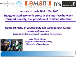 University of Leeds, 20th
-21st
May 2015
Energy-related economic stress at the interface between
transport poverty, fuel poverty and residential location
Transport costs, oil vulnerability and urban form in French
metropolitan areas
Lessons from the Local French Household Travel Surveys
Jean-Pierre Nicolas
Transport Economics Laboratory
University of Lyon, France
 