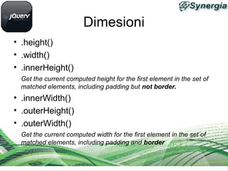 Dimesioni
• .height()
• .width()
• .innerHeight()
Get the current computed height for the first element in the set of
matched elements, including padding but not border.
• .innerWidth()
• .outerHeight()
• .outerWidth()
Get the current computed width for the first element in the set of
matched elements, including padding and border
 