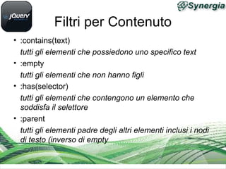 Filtri per Contenuto
• :contains(text)
tutti gli elementi che possiedono uno specifico text
• :empty
tutti gli elementi che non hanno figli
• :has(selector)
tutti gli elementi che contengono un elemento che
soddisfa il selettore
• :parent
tutti gli elementi padre degli altri elementi inclusi i nodi
di testo (inverso di empty
 