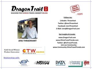JENS THRAENHART Get insights & trends: www.DragonTrail.com www.ChinaTravelTrends.com Twitter: @CnTravelTrends Join our Community: www.Community.ChinaTravelTrends.com Relationships with: Follow me: LinkedIn: Thraenhart Twitter: @JensThraenhart Facebook: JensThraenhart E-Mail: Jens@DragonTrail.com Gold Award Winner Product Innovation CHINA TRAVEL TRENDS . com 