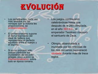 EVOLUCIÓN  Los participantes, cada vez más atraídos por las ventajas que la victoria les proporcionaba, se  profesionalizaron .  El profesionalismo supone el derrumbamiento del ideal de belleza que representaba el perfecto equilibrio entre el cuerpo y el espíritu.  Si en un principio sólo podían participar los ciudadanos de las polis griegas, poco a poco se  internacionalizaron , sobre todo en época romana. Los juegos continuaron celebrándose hasta que después de la 293 olimpíada, en el año  393 d.C ., el emperador Teodosio clausuró el santuario de Zeus.  Olimpia, abandonada e inundada por las crecidas de los ríos cercanos permaneció  olvidada  durante más de trece siglos  