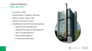 4
o Founded in 1998
o Headquarters in Stuttgart, Germany
o Office in Silicon Valley, USA
o Partners in Korea & Taiwan
o codeBeamer ALM with features including:
• Requirements Management
• Software Development Management
• QA & Test Management
• Demand Management
• IT Operations (DevOps)
Intland Software
Who are we?
 