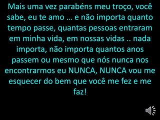 Mais uma vez parabéns meu troço, você
sabe, eu te amo … e não importa quanto
tempo passe, quantas pessoas entraram
em minha vida, em nossas vidas .. nada
importa, não importa quantos anos
passem ou mesmo que nós nunca nos
encontrarmos eu NUNCA, NUNCA vou me
esquecer do bem que você me fez e me
faz!
 