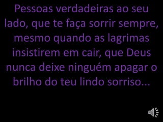 Pessoas verdadeiras ao seu
lado, que te faça sorrir sempre,
mesmo quando as lagrimas
insistirem em cair, que Deus
nunca deixe ninguém apagar o
brilho do teu lindo sorriso...
 