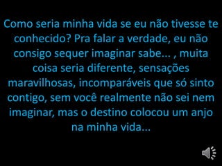 •
Como seria minha vida se eu não tivesse te
conhecido? Pra falar a verdade, eu não
consigo sequer imaginar sabe... , muita
coisa seria diferente, sensações
maravilhosas, incomparáveis que só sinto
contigo, sem você realmente não sei nem
imaginar, mas o destino colocou um anjo
na minha vida...
 