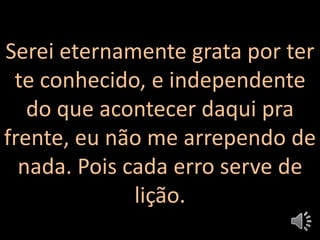 Serei eternamente grata por ter
te conhecido, e independente
do que acontecer daqui pra
frente, eu não me arrependo de
nada. Pois cada erro serve de
lição.
 
