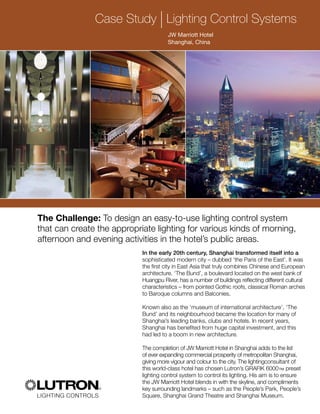 Case Study lLighting Control Systems
JW Marriott Hotel
Shanghai, China
The Challenge: To design an easy-to-use lighting control system
that can create the appropriate lighting for various kinds of morning,
afternoon and evening activities in the hotel’s public areas.
In the early 20th century, Shanghai transformed itself into a
sophisticated modern city – dubbed ‘the Paris of the East’. It was
the first city in East Asia that truly combines Chinese and European
architecture. ‘The Bund’, a boulevard located on the west bank of
Huangpu River, has a number of buildings reflecting different cultural
characteristics – from pointed Gothic roofs, classical Roman arches
to Baroque columns and Balconies.
Known also as the ‘museum of international architecture’, ‘The
Bund’ and its neighbourhood became the location for many of
Shanghai’s leading banks, clubs and hotels. In recent years,
Shanghai has benefited from huge capital investment, and this
had led to a boom in new architecture.
The completion of JW Marriott Hotel in Shanghai adds to the list
of ever expanding commercial prosperity of metropolitan Shanghai,
giving more vigour and colour to the city. The lightingconsultant of
this world-class hotel has chosen Lutron’s GRAFIK 6000™ preset
lighting control system to control its lighting. His aim is to ensure
the JW Marriott Hotel blends in with the skyline, and compliments
key surrounding landmarks – such as the People’s Park, People’s
Square, Shanghai Grand Theatre and Shanghai Museum.
 