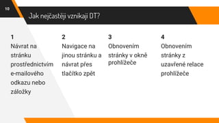Jak nejčastěji vznikají DT?
1
Návrat na
stránku
prostřednictvím
e-mailového
odkazu nebo
záložky
2
Navigace na
jinou stránku a
návrat přes
tlačítko zpět
3
Obnovením
stránky v okně
prohlížeče
10
4
Obnovením
stránky z
uzavřené relace
prohlížeče
 