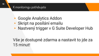K monitoringu potřebujete
18
▸ Google Analytics Addon
▸ Skript na posílání emailu
▸ Nastvený trigger v G Suite Developer Hub
Vše je dostupné zdarma a nastavit to jde za
15 minut!
 